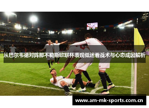 从巴尔韦德对阵那不勒斯欧联杯表现低迷看战术与心态成因解析